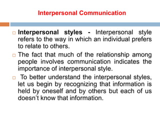 Interpersonal Communication
 Interpersonal styles - Interpersonal style
refers to the way in which an individual prefers
to relate to others.
 The fact that much of the relationship among
people involves communication indicates the
importance of interpersonal style.
 To better understand the interpersonal styles,
let us begin by recognizing that information is
held by oneself and by others but each of us
doesn’t know that information.
 