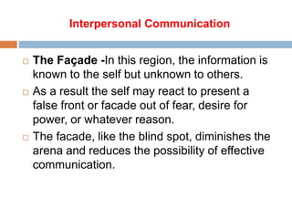 Interpersonal Communication
 The Façade -In this region, the information is
known to the self but unknown to others.
 As a result the self may react to present a
false front or facade out of fear, desire for
power, or whatever reason.
 The facade, like the blind spot, diminishes the
arena and reduces the possibility of effective
communication.
 