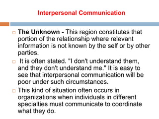 Interpersonal Communication
 The Unknown - This region constitutes that
portion of the relationship where relevant
information is not known by the self or by other
parties.
 It is often stated. "I don't understand them,
and they don't understand me." It is easy to
see that interpersonal communication will be
poor under such circumstances.
 This kind of situation often occurs in
organizations when individuals in different
specialties must communicate to coordinate
what they do.
 