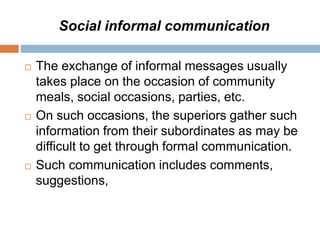 Social informal communication
 The exchange of informal messages usually
takes place on the occasion of community
meals, social occasions, parties, etc.
 On such occasions, the superiors gather such
information from their subordinates as may be
difficult to get through formal communication.
 Such communication includes comments,
suggestions,
 