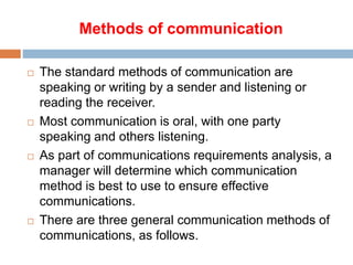 Methods of communication
 The standard methods of communication are
speaking or writing by a sender and listening or
reading the receiver.
 Most communication is oral, with one party
speaking and others listening.
 As part of communications requirements analysis, a
manager will determine which communication
method is best to use to ensure effective
communications.
 There are three general communication methods of
communications, as follows.
 