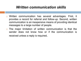 Written communication skills
 Written communication has several advantages. First, it
provides a record for referral and follow‐up. Second, written
communication is an inexpensive means of providing identical
messages to a large number of people.
 The major limitation of written communication is that the
sender does not know how or if the communication is
received unless a reply is required.
 