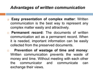 Advantages of written communication
 Easy presentation of complex matter: Written
communication is the best way to represent any
complex matter easily and attractively.
 Permanent record: The documents of written
communication act as a permanent record. When
it is needed, important information can be easily
collected from the preserved documents.
 Prevention of wastage of time and money:
Written communication prevents the waste of
money and time. Without meeting with each other
the communicator and communicate can
exchange their views.
 