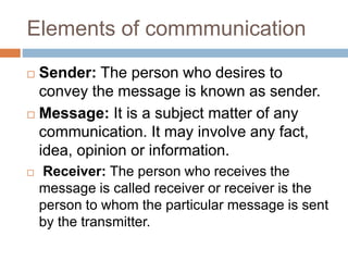 Elements of commmunication
 Sender: The person who desires to
convey the message is known as sender.
 Message: It is a subject matter of any
communication. It may involve any fact,
idea, opinion or information.
 Receiver: The person who receives the
message is called receiver or receiver is the
person to whom the particular message is sent
by the transmitter.
 