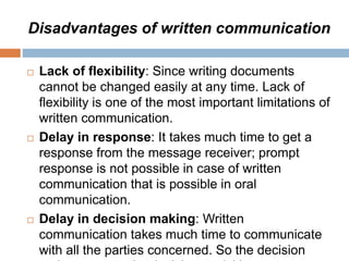 Disadvantages of written communication
 Lack of flexibility: Since writing documents
cannot be changed easily at any time. Lack of
flexibility is one of the most important limitations of
written communication.
 Delay in response: It takes much time to get a
response from the message receiver; prompt
response is not possible in case of written
communication that is possible in oral
communication.
 Delay in decision making: Written
communication takes much time to communicate
with all the parties concerned. So the decision
 