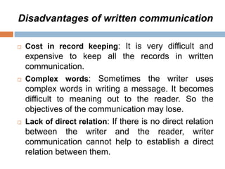 Disadvantages of written communication
 Cost in record keeping: It is very difficult and
expensive to keep all the records in written
communication.
 Complex words: Sometimes the writer uses
complex words in writing a message. It becomes
difficult to meaning out to the reader. So the
objectives of the communication may lose.
 Lack of direct relation: If there is no direct relation
between the writer and the reader, writer
communication cannot help to establish a direct
relation between them.
 