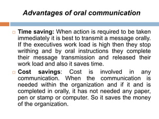Advantages of oral communication
 Time saving: When action is required to be taken
immediately it is best to transmit a message orally.
If the executives work load is high then they stop
writhing and by oral instructions they complete
their message transmission and released their
work load and also it saves time.
 Cost savings: Cost is involved in any
communication. When the communication is
needed within the organization and if it and is
completed in orally, it has not needed any paper,
pen or stamp or computer. So it saves the money
of the organization.
 