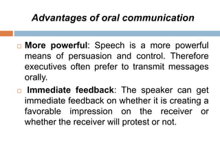 Advantages of oral communication
 More powerful: Speech is a more powerful
means of persuasion and control. Therefore
executives often prefer to transmit messages
orally.
 Immediate feedback: The speaker can get
immediate feedback on whether it is creating a
favorable impression on the receiver or
whether the receiver will protest or not.
 
