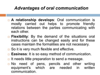 Advantages of oral communication
 A relationship develops: Oral communication is
mostly carried out helps to promote friendly
relations between the parties communicating with
each other.
 Flexibility: By the demand of the situations oral
instructions can be changed easily and for these
cases maintain the formalities are not necessary.
 So it is very much flexible and effective.
 Easiness: It is so easy method of communication.
 It needs little preparation to send a message.
 No need of pens, pencils and other writing
equipment’s which are needed in written
communication.
 