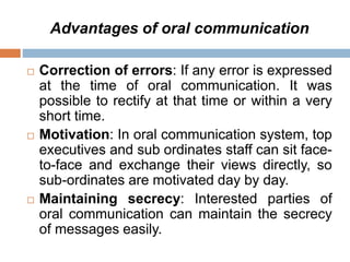 Advantages of oral communication
 Correction of errors: If any error is expressed
at the time of oral communication. It was
possible to rectify at that time or within a very
short time.
 Motivation: In oral communication system, top
executives and sub ordinates staff can sit face-
to-face and exchange their views directly, so
sub-ordinates are motivated day by day.
 Maintaining secrecy: Interested parties of
oral communication can maintain the secrecy
of messages easily.
 