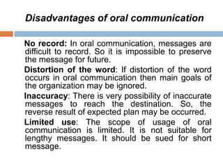 Disadvantages of oral communication
No record: In oral communication, messages are
difficult to record. So it is impossible to preserve
the message for future.
Distortion of the word: If distortion of the word
occurs in oral communication then main goals of
the organization may be ignored.
Inaccuracy: There is very possibility of inaccurate
messages to reach the destination. So, the
reverse result of expected plan may be occurred.
Limited use: The scope of usage of oral
communication is limited. It is not suitable for
lengthy messages. It should be sued for short
message.
 
