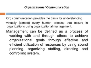 Org communication provides the basis for understanding
virtually (almost) every human process that occurs in
organizations using organizational management.
Management can be defined as a process of
working with and through others to achieve
organizational goals through effective and
efficient utilization of resources by using sound
planning, organizing staffing, directing and
controlling system.
Organizational Communication
 