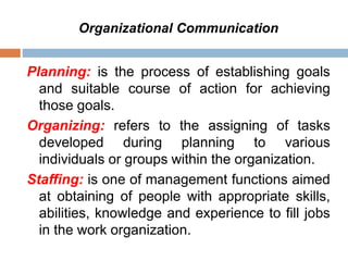 Organizational Communication
Planning: is the process of establishing goals
and suitable course of action for achieving
those goals.
Organizing: refers to the assigning of tasks
developed during planning to various
individuals or groups within the organization.
Staffing: is one of management functions aimed
at obtaining of people with appropriate skills,
abilities, knowledge and experience to fill jobs
in the work organization.
 