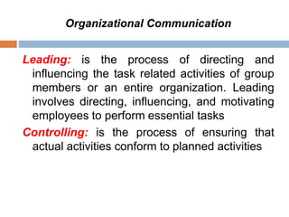 Organizational Communication
Leading: is the process of directing and
influencing the task related activities of group
members or an entire organization. Leading
involves directing, influencing, and motivating
employees to perform essential tasks
Controlling: is the process of ensuring that
actual activities conform to planned activities
 