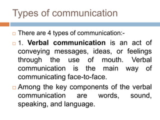 Types of communication
 There are 4 types of communication:-
 1. Verbal communication is an act of
conveying messages, ideas, or feelings
through the use of mouth. Verbal
communication is the main way of
communicating face-to-face.
 Among the key components of the verbal
communication are words, sound,
speaking, and language.
 
