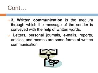 Cont…
 3. Written communication is the medium
through which the message of the sender is
conveyed with the help of written words.
 Letters, personal journals, e-mails, reports,
articles, and memos are some forms of written
communication
 