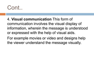 Cont..
4. Visual communication This form of
communication involves the visual display of
information, wherein the message is understood
or expressed with the help of visual aids.
For example movies or video and designs help
the viewer understand the message visually.
 