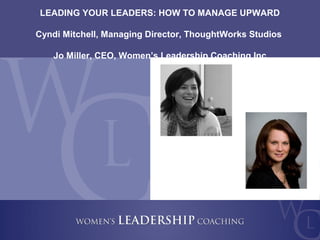 Copyright 2011, Women’s Leadership Coaching Inc.
2
LEADING YOUR LEADERS: HOW TO MANAGE UPWARD
Cyndi Mitchell, Managing Director, ThoughtWorks Studios
Jo Miller, CEO, Women’s Leadership Coaching Inc
 