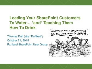 1
Leading Your SharePoint Customers
To Water… *and* Teaching Them
How To Drink
Thomas Duff (aka “Duffbert”)
October 21, 2015
Portland SharePoint User Group
 