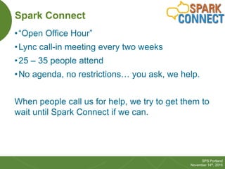 31
SPS Portland
November 14th, 2015
Spark Connect
•“Open Office Hour”
•Lync call-in meeting every two weeks
•25 – 35 peopl...