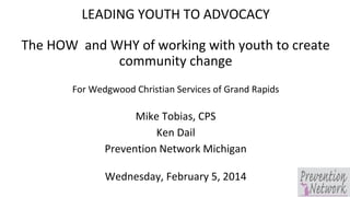LEADING YOUTH TO ADVOCACY
The HOW and WHY of working with youth to create
community change
For Wedgwood Christian Services of Grand Rapids

Mike Tobias, CPS
Ken Dail
Prevention Network Michigan
Wednesday, February 5, 2014

 