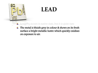 LEAD
Lead(Pb) occurs in native state, but it is quite rare.
The metal is bluish grey in colour & shows on its fresh
surface a bright metallic lustre which quickly oxidises
on exposure to air.
 