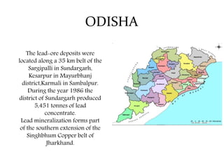 ODISHA
The lead-ore deposits were
located along a 35 km belt of the
Sargipalli in Sundargarh,
Kesarpur in Mayurbhanj
district,Karmali in Sambalpur.
During the year 1986 the
district of Sundargarh produced
5,451 tonnes of lead
concentrate.
Lead mineralization forms part
of the southern extension of the
Singhbhum Copper belt of
Jharkhand.
 