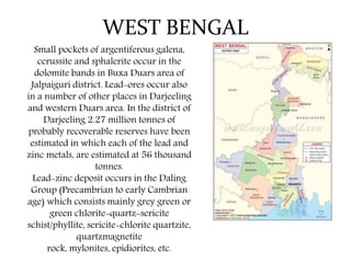 WEST BENGAL
Small pockets of argentiferous galena,
cerussite and sphalerite occur in the
dolomite bands in Buxa Duars area of
Jalpaiguri district. Lead-ores occur also
in a number of other places in Darjeeling
and western Duars area. In the district of
Darjeeling 2.27 million tonnes of
probably recoverable reserves have been
estimated in which each of the lead and
zinc metals, are estimated at 56 thousand
tonnes.
Lead-zinc deposit occurs in the Daling
Group (Precambrian to early Cambrian
age) which consists mainly grey green or
green chlorite-quartz-sericite
schist/phyllite, sericite-chlorite quartzite,
quartzmagnetite
rock, mylonites, epidiorites, etc.
 