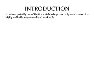 INTRODUCTION
•Lead was probably one of the first metals to be produced by man because it is
highly malleable, easy to smelt and work with.
 