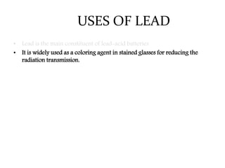 USES OF LEAD
• Lead is the main constituent of lead-acid batteries
• It is widely used as a coloring agent in stained glasses for reducing the
radiation transmission.
 