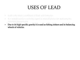 USES OF LEAD
• Lead is the main constituent of lead-acid batteries
• It is widely used as a coloring agent in stained glasses for reducing the
radiation transmission.
• Due to its high specific gravity it is used as fishing sinkers and in balancing
wheels of vehicles.
 