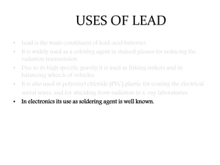 USES OF LEAD
• Lead is the main constituent of lead-acid batteries
• It is widely used as a coloring agent in stained glasses for reducing the
radiation transmission.
• Due to its high specific gravity it is used as fishing sinkers and in
balancing whee.ls of vehicles.
• It is also used in polyvinyl chloride (PVC) plastic for coating the electrical
metal wires, and for shielding from radiation in x-ray laboratories.
• In electronics its use as soldering agent is well known.
 