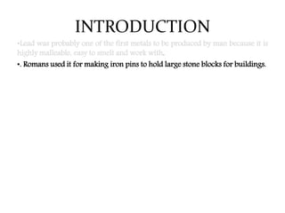 INTRODUCTION
•Lead was probably one of the first metals to be produced by man because it is
highly malleable, easy to smelt and work with.
•. Romans used it for making iron pins to hold large stone blocks for buildings.
 