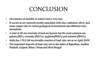 CONCLUSION
• Occurrence of metallic or native lead is very rare.
• It occurs as ore minerals mostly associated with zinc-cadmium-silver, and
some copper ores in varied geological environments and different rock
formations.
• A total of 59 ore minerals of lead are known but the most common are
galena (PbS ), cerussite (PbCO3), anglesite(PbSO4) and minium (Pb3O4).
• India has 176.8 Mt recoverable reserves of lead-zinc ore as on April 2000.
• The important deposits of lead-zinc are in the states of Rajasthan, Andhra
Pradesh, Gujarat, Bihar, Orissa and West Bengal.
 