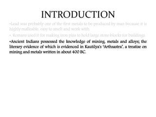 INTRODUCTION
•Lead was probably one of the first metals to be produced by man because it is
highly malleable, easy to smelt and work with.
•. Romans used it for making iron pins to hold large stone blocks for buildings.
•Ancient Indians possessed the knowledge of mining, metals and alloys; the
literary evidence of which is evidenced in Kautilya's ‘Arthsastra’, a treatise on
mining and metals written in about 400 BC.
 