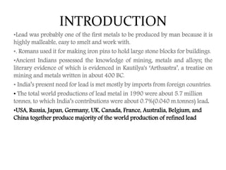 INTRODUCTION
•Lead was probably one of the first metals to be produced by man because it is
highly malleable, easy to smelt and work with.
•. Romans used it for making iron pins to hold large stone blocks for buildings.
•Ancient Indians possessed the knowledge of mining, metals and alloys; the
literary evidence of which is evidenced in Kautilya's ‘Arthsastra’, a treatise on
mining and metals written in about 400 BC.
• India’s present need for lead is met mostly by imports from foreign countries.
• The total world productions of lead metal in 1990 were about 5.7 million
tonnes, to which India’s contributions were about 0.7%(0.040 m.tonnes) lead.
•USA, Russia, Japan, Germany, UK, Canada, France, Australia, Belgium, and
China together produce majority of the world production of refined lead
 