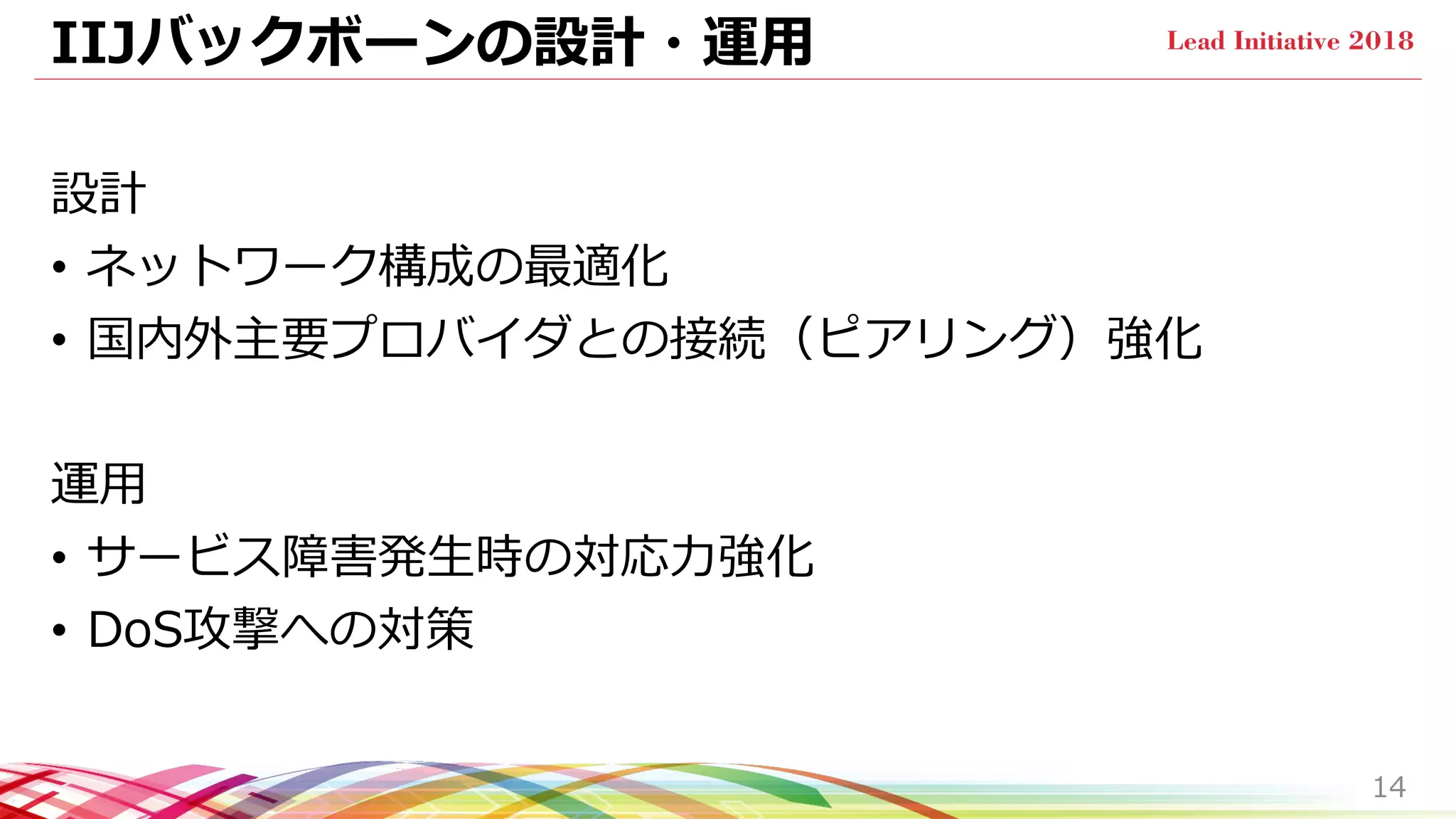 IIJバックボーンの設計・運用
設計
• ネットワーク構成の最適化
• 国内外主要プロバイダとの接続（ピアリング）強化
運用
• サービス障害発生時の対応力強化
• DoS攻撃への対策
14
 
