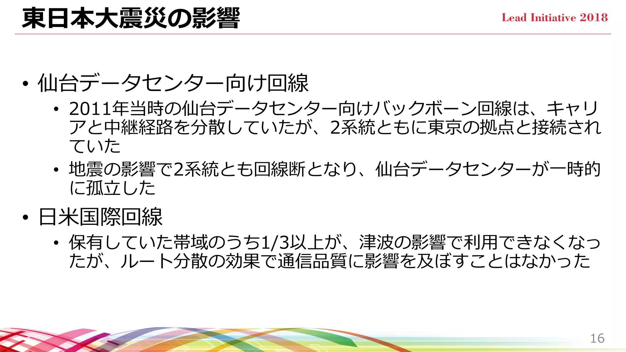 東日本大震災の影響
• 仙台データセンター向け回線
• 2011年当時の仙台データセンター向けバックボーン回線は、キャリ
アと中継経路を分散していたが、2系統ともに東京の拠点と接続され
ていた
• 地震の影響で2系統とも回線断となり、仙台データセンターが一時的
に孤立した
• 日米国際回線
• 保有していた帯域のうち1/3以上が、津波の影響で利用できなくなっ
たが、ルート分散の効果で通信品質に影響を及ぼすことはなかった
16
 