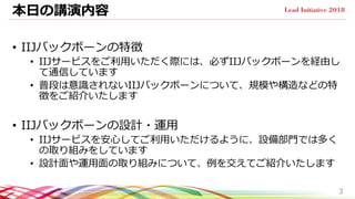 本日の講演内容
• IIJバックボーンの特徴
• IIJサービスをご利用いただく際には、必ずIIJバックボーンを経由し
て通信しています
• 普段は意識されないIIJバックボーンについて、規模や構造などの特
徴をご紹介いたします
• IIJバッ...