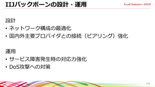 IIJバックボーンの設計・運用
設計
• ネットワーク構成の最適化
• 国内外主要プロバイダとの接続（ピアリング）強化
運用
• サービス障害発生時の対応力強化
• DoS攻撃への対策
14
 