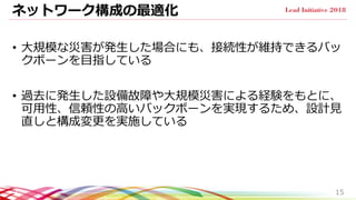 ネットワーク構成の最適化
• 大規模な災害が発生した場合にも、接続性が維持できるバッ
クボーンを目指している
• 過去に発生した設備故障や大規模災害による経験をもとに、
可用性、信頼性の高いバックボーンを実現するため、設計見
直しと構成変更を実施している
15
 