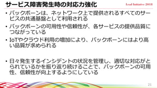 サービス障害発生時の対応力強化
• バックボーンは、ネットワーク上で提供されるすべてのサー
ビスの共通基盤として利用される
• バックボーンの可用性や信頼性が、各サービスの提供品質に
つながっている
• IoTやクラウド利用の増加により、バックボーンにはより高
い品質が求められる
• 日々発生するインシデントの状況を管理し、適切な対応がと
られているかを振り返り続けることで、バックボーンの可用
性、信頼性が向上するようにしている
21
 