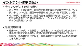 インシデントの取り扱い
• 全インシデントの振り返り
• バックボーンの可用性、信頼性に影響を及ぼす可能性があるインシ
デントについては、通信への影響有無にかかわらず管理している
• インシデント解決までの対応内容を設備部門内でレビューし、優れ
た対応や改善すべき対応の精査と、インシデント対応へのフィード
バックを実施している
• 障害対応訓練
• 過去のインシデントを参照し、各事象についてどのように対応すれ
ば迅速に解決できるのか、検討と訓練を定期的に実施している
• 手順ベースの対応だけでなく、臨機応変に対応できる人材の育成に
力を入れている
22
 