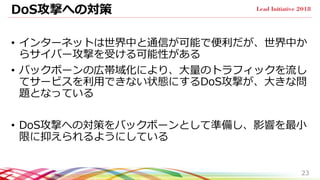 DoS攻撃への対策
• インターネットは世界中と通信が可能で便利だが、世界中か
らサイバー攻撃を受ける可能性がある
• バックボーンの広帯域化により、大量のトラフィックを流し
てサービスを利用できない状態にするDoS攻撃が、大きな問
題となっている
• DoS攻撃への対策をバックボーンとして準備し、影響を最小
限に抑えられるようにしている
23
 