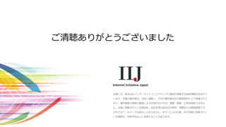 本書には、株式会社インターネットイニシアティブに権利の帰属する秘密情報が含まれて
います。本書の著作権は、当社に帰属し、日本の著作権法及び国際条約により保護されて
おり、著作権者の事前の書面による許諾がなければ、複製・翻案・公衆送信等できませ
ん。本書に掲載されている商品名、会社名等は各会社の商号、商標または登録商標です。
文中では™、®マークは表示しておりません。本サービスの仕様、及び本書に記載されて
いる事柄は、将来予告なしに変更することがあります。
ご清聴ありがとうございました
 