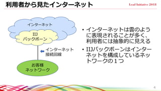 利用者から見たインターネット
• インターネットは雲のよう
に表現されることが多く、
利用者には抽象的に見える
• IIJバックボーンはインター
ネットを構成しているネッ
トワークの１つ
4
インターネット
IIJ
バックボーン
お客様
ネットワーク
インターネット
接続回線
 