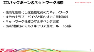 IIJバックボーンのネットワーク構造
• 機能を階層化し拡張性を高めたネットワーク
• 多数の主要プロバイダと国内外で広帯域接続
• ネットワーク機器のマルチベンダ選定
• 拠点間接続のマルチキャリア選定、ルート分散
9
 
