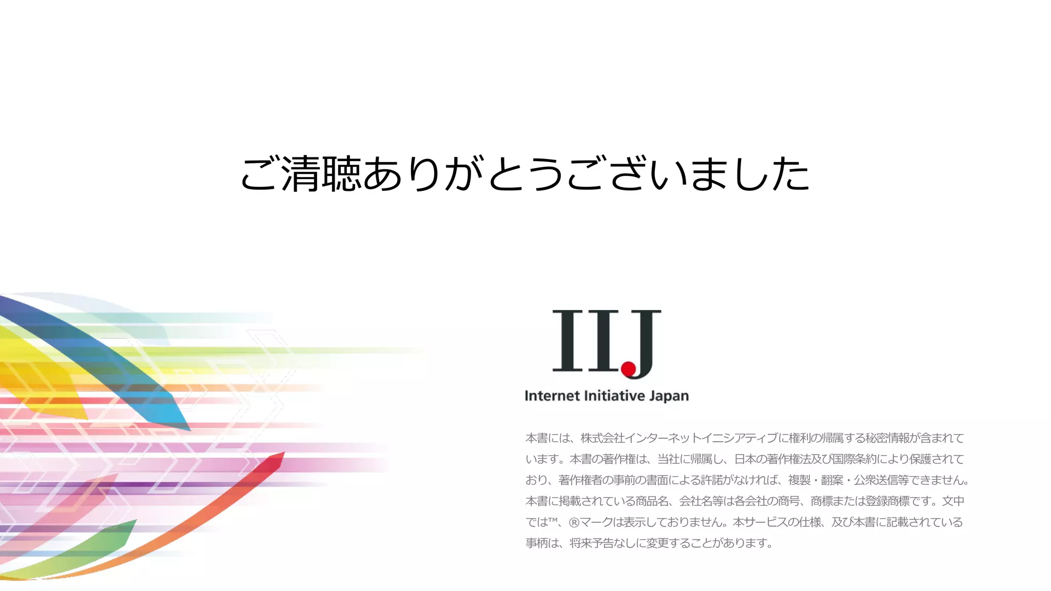 本書には、株式会社インターネットイニシアティブに権利の帰属する秘密情報が含まれて
います。本書の著作権は、当社に帰属し、日本の著作権法及び国際条約により保護されて
おり、著作権者の事前の書面による許諾がなければ、複製・翻案・公衆送信等できません。
本書に掲載されている商品名、会社名等は各会社の商号、商標または登録商標です。文中
では™、®マークは表示しておりません。本サービスの仕様、及び本書に記載されている
事柄は、将来予告なしに変更することがあります。
ご清聴ありがとうございました
 