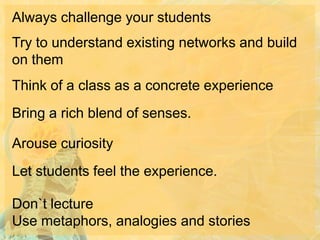 Always challenge your students
Try to understand existing networks and build
on them

Think of a class as a concrete experience
Bring a rich blend of senses.
Arouse curiosity

Let students feel the experience.
Don`t lecture
Use metaphors, analogies and stories

 