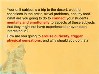 Your unit subject is a trip to the desert, weather
conditions in the arctic, travel problems, healthy food.
What are you going to do to connect your students
mentally and emotionally to aspects of these subjects
that they might not have experienced or ever been
interested in?
How are you going to arouse curiosity, trigger
physical sensations, and why should you do that?

 